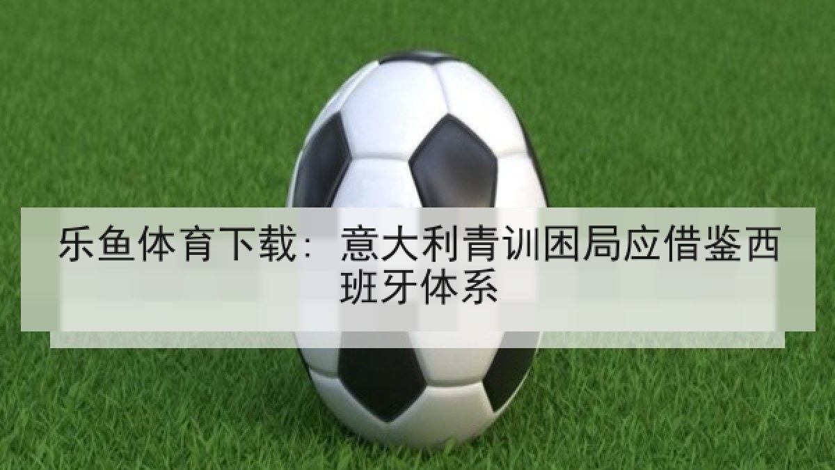 乐鱼体育下载: 意大利青训困局应借鉴西班牙体系