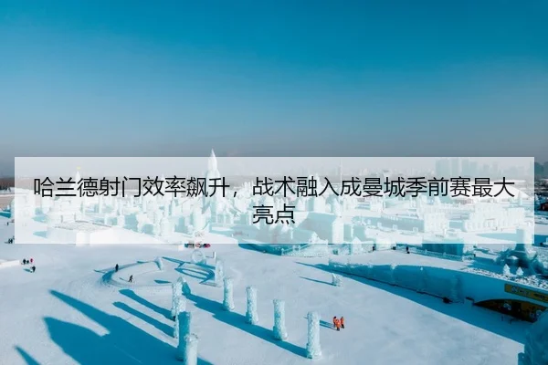哈兰德射门效率飙升，战术融入成曼城季前赛最大亮点